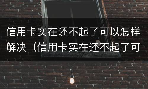 信用卡实在还不起了可以怎样解决（信用卡实在还不起了可以怎样解决,跟银行电话）