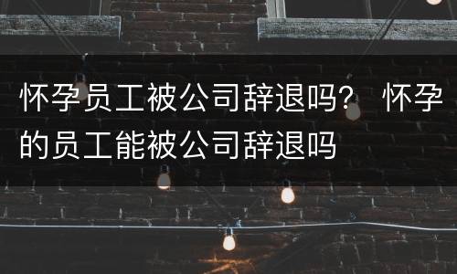 怀孕员工被公司辞退吗？ 怀孕的员工能被公司辞退吗