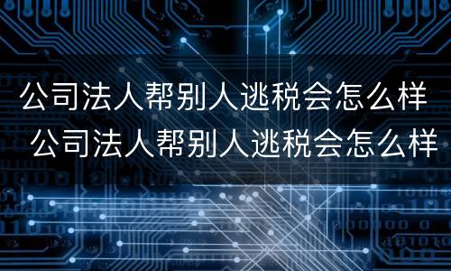 公司法人帮别人逃税会怎么样 公司法人帮别人逃税会怎么样处罚