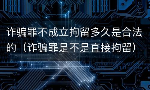 诈骗罪不成立拘留多久是合法的（诈骗罪是不是直接拘留）