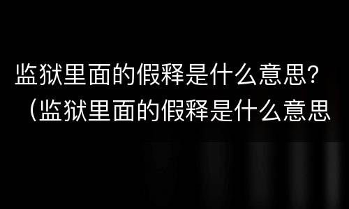 监狱里面的假释是什么意思？（监狱里面的假释是什么意思呀）