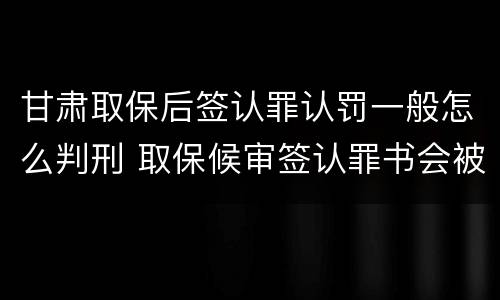 甘肃取保后签认罪认罚一般怎么判刑 取保候审签认罪书会被收监吗
