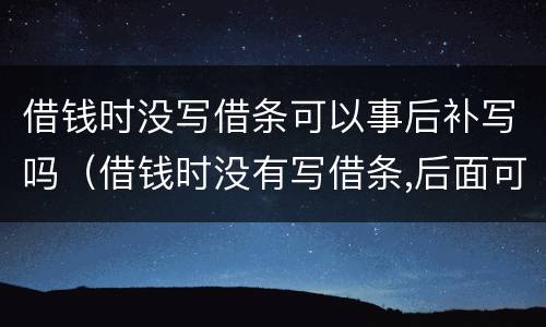 借钱时没写借条可以事后补写吗（借钱时没有写借条,后面可以补上吗）