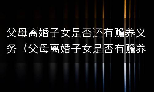 父母离婚子女是否还有赡养义务（父母离婚子女是否有赡养责任）