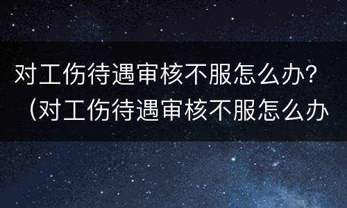 对工伤待遇审核不服怎么办？（对工伤待遇审核不服怎么办呢）