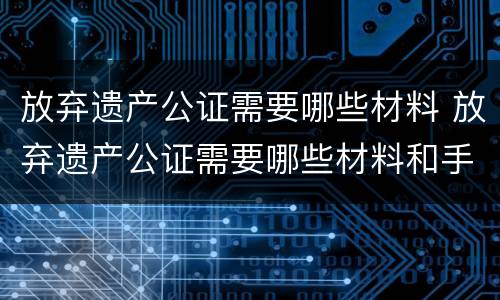放弃遗产公证需要哪些材料 放弃遗产公证需要哪些材料和手续
