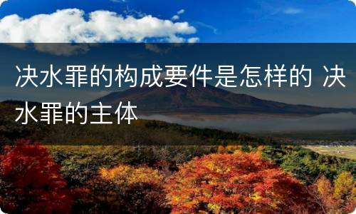 决水罪的构成要件是怎样的 决水罪的主体