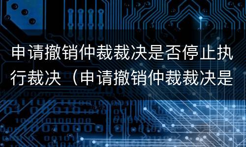申请撤销仲裁裁决是否停止执行裁决（申请撤销仲裁裁决是否中止执行）