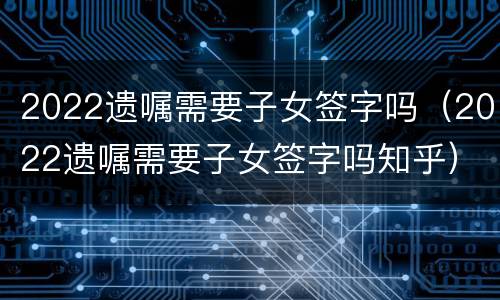 2022遗嘱需要子女签字吗（2022遗嘱需要子女签字吗知乎）