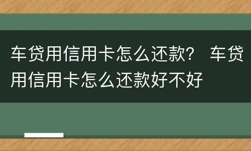 车贷用信用卡怎么还款？ 车贷用信用卡怎么还款好不好