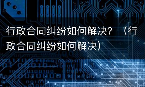 行政合同纠纷如何解决？（行政合同纠纷如何解决）