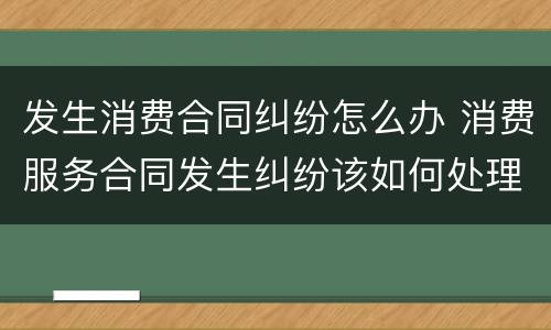 发生消费合同纠纷怎么办 消费服务合同发生纠纷该如何处理