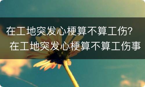 在工地突发心梗算不算工伤？ 在工地突发心梗算不算工伤事故