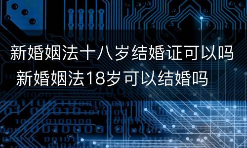 新婚姻法十八岁结婚证可以吗 新婚姻法18岁可以结婚吗