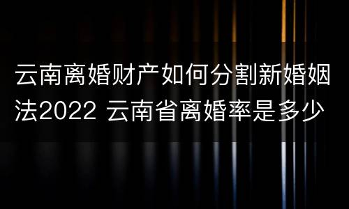 云南离婚财产如何分割新婚姻法2022 云南省离婚率是多少