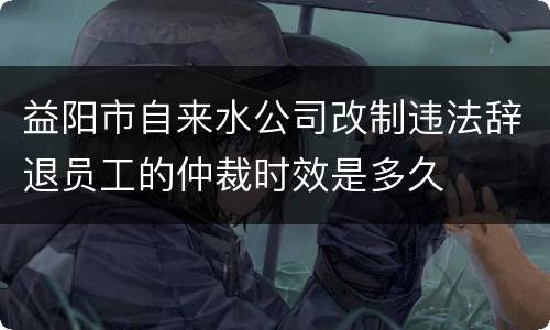 益阳市自来水公司改制违法辞退员工的仲裁时效是多久