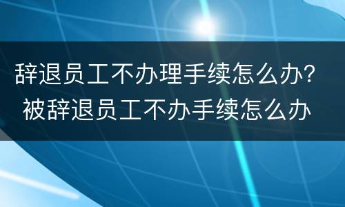 辞退员工不办理手续怎么办？ 被辞退员工不办手续怎么办