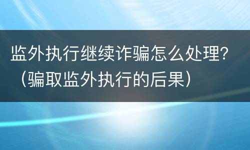 监外执行继续诈骗怎么处理？（骗取监外执行的后果）