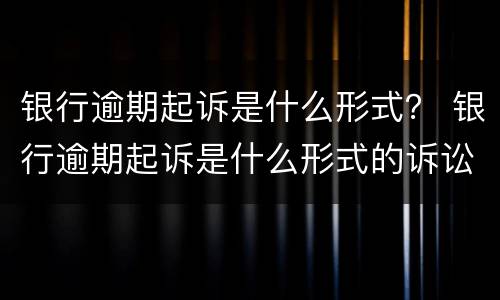 银行逾期起诉是什么形式？ 银行逾期起诉是什么形式的诉讼