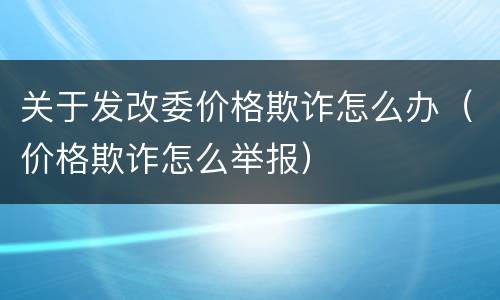 关于发改委价格欺诈怎么办（价格欺诈怎么举报）