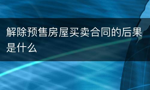 解除预售房屋买卖合同的后果是什么