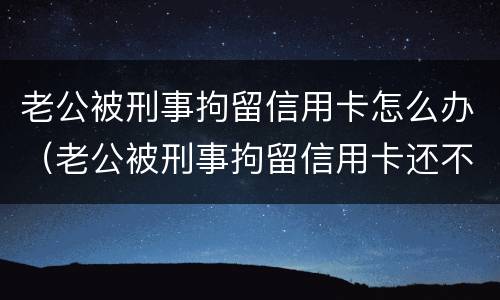老公被刑事拘留信用卡怎么办（老公被刑事拘留信用卡还不上怎么办）