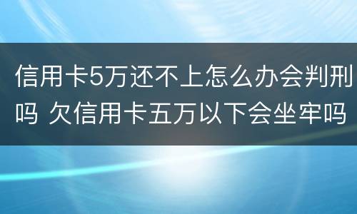信用卡5万还不上怎么办会判刑吗 欠信用卡五万以下会坐牢吗
