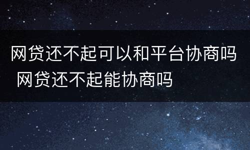 网贷还不起可以和平台协商吗 网贷还不起能协商吗