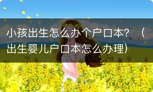 小孩出生怎么办个户口本？（出生婴儿户口本怎么办理）