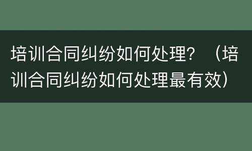 培训合同纠纷如何处理？（培训合同纠纷如何处理最有效）