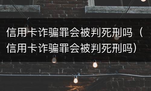 信用卡诈骗罪会被判死刑吗（信用卡诈骗罪会被判死刑吗）