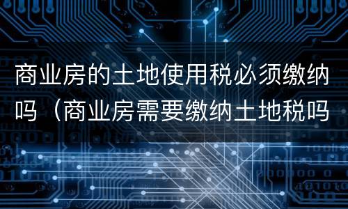 商业房的土地使用税必须缴纳吗（商业房需要缴纳土地税吗）