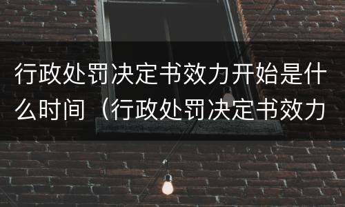 行政处罚决定书效力开始是什么时间（行政处罚决定书效力开始是什么时间的）