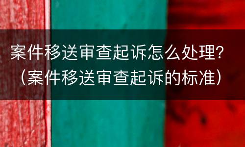 案件移送审查起诉怎么处理？（案件移送审查起诉的标准）