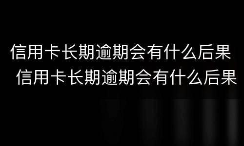 信用卡长期逾期会有什么后果 信用卡长期逾期会有什么后果嘛
