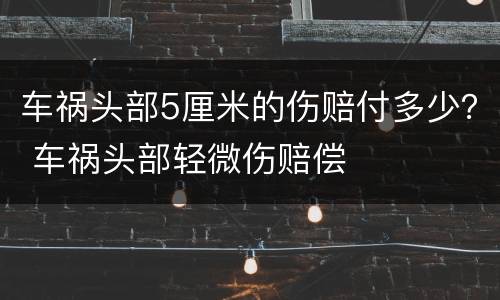 车祸头部5厘米的伤赔付多少？ 车祸头部轻微伤赔偿