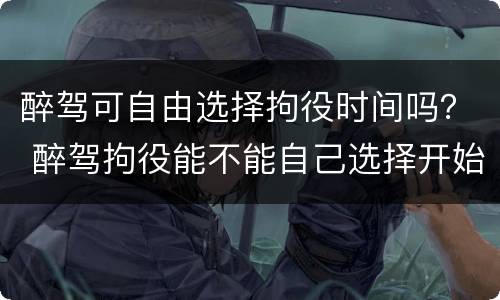醉驾可自由选择拘役时间吗？ 醉驾拘役能不能自己选择开始时间