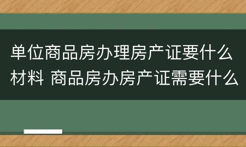 单位商品房办理房产证要什么材料 商品房办房产证需要什么材料