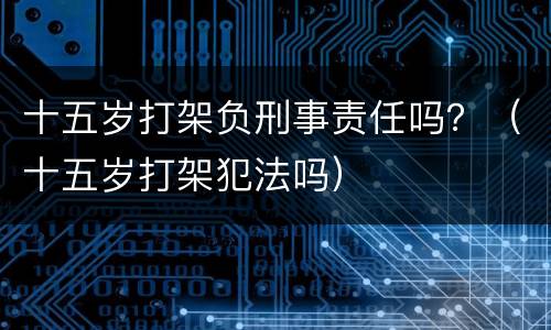 十五岁打架负刑事责任吗？（十五岁打架犯法吗）