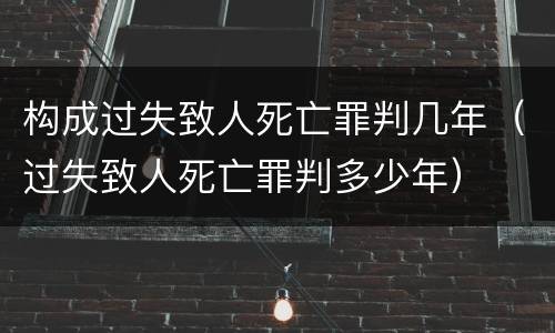 构成过失致人死亡罪判几年（过失致人死亡罪判多少年）