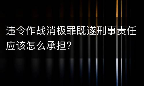 违令作战消极罪既遂刑事责任应该怎么承担?