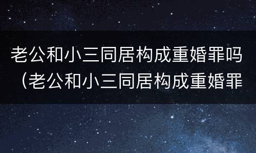 老公和小三同居构成重婚罪吗（老公和小三同居构成重婚罪吗判多少年）
