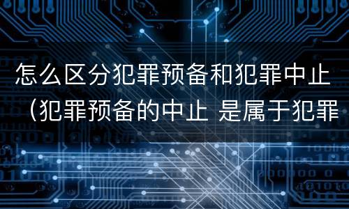 怎么区分犯罪预备和犯罪中止（犯罪预备的中止 是属于犯罪预备还是犯罪中止）