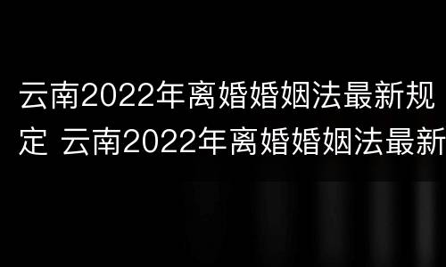 云南2022年离婚婚姻法最新规定 云南2022年离婚婚姻法最新规定视频