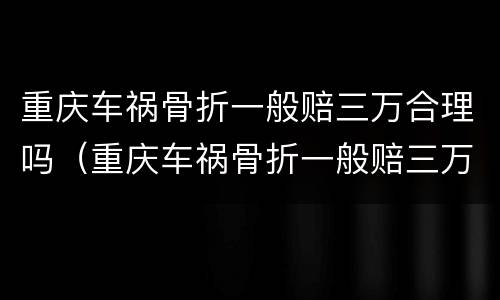 重庆车祸骨折一般赔三万合理吗（重庆车祸骨折一般赔三万合理吗现在）