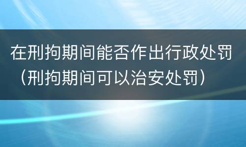 在刑拘期间能否作出行政处罚（刑拘期间可以治安处罚）