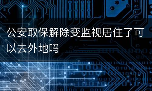 公安取保解除变监视居住了可以去外地吗