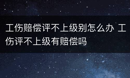 工伤赔偿评不上级别怎么办 工伤评不上级有赔偿吗