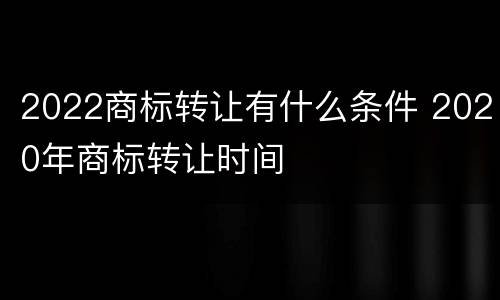 2022商标转让有什么条件 2020年商标转让时间