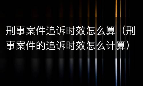 刑事案件追诉时效怎么算（刑事案件的追诉时效怎么计算）